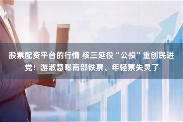 股票配资平台的行情 核三延役“公投”重创民进党！游淑慧曝南部铁票、年轻票失灵了