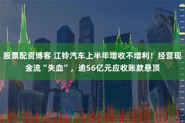 股票配资博客 江铃汽车上半年增收不增利！经营现金流“失血”，逾56亿元应收账款悬顶