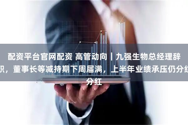 配资平台官网配资 高管动向｜九强生物总经理辞职，董事长等减持期下周届满，上半年业绩承压仍分红