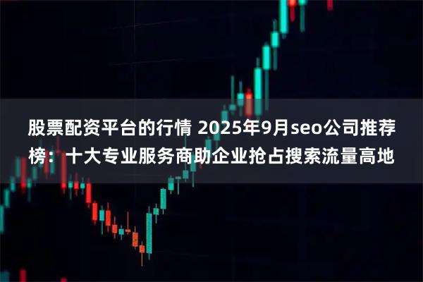 股票配资平台的行情 2025年9月seo公司推荐榜：十大专业服务商助企业抢占搜索流量高地