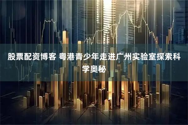 股票配资博客 粤港青少年走进广州实验室探索科学奥秘