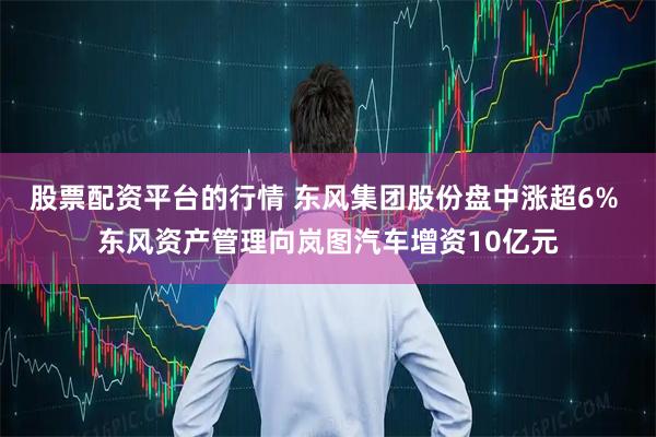 股票配资平台的行情 东风集团股份盘中涨超6% 东风资产管理向岚图汽车增资10亿元